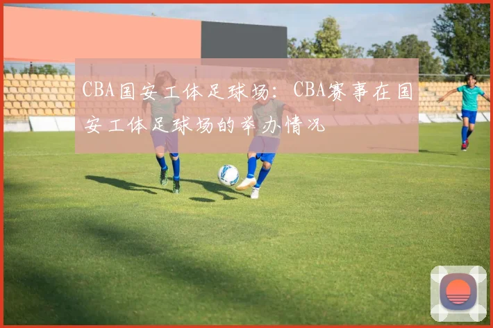 CBA国安工体足球场：CBA赛事在国安工体足球场的举办情况