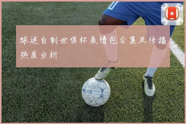 球迷自制世俱杯表情包合集及传播热度分析