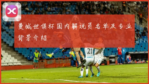 曼城世俱杯国内解说员名单及专业背景介绍