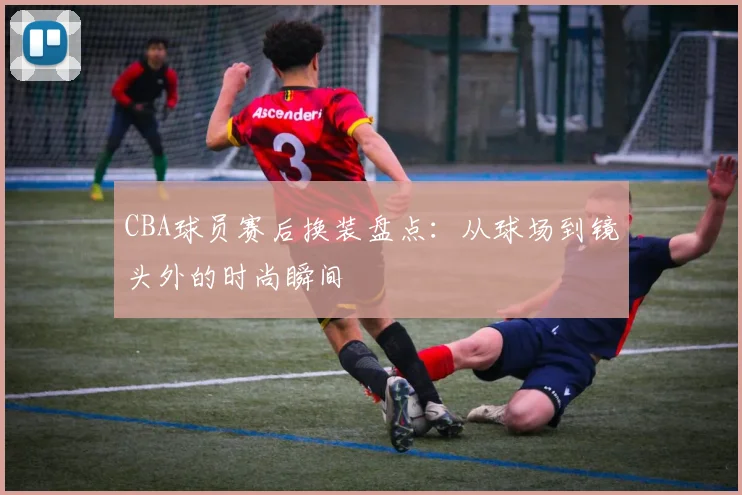 CBA球员赛后换装盘点：从球场到镜头外的时尚瞬间