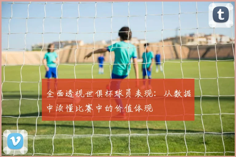 全面透视世俱杯球员表现：从数据中读懂比赛中的价值体现